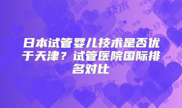 日本试管婴儿技术是否优于天津?试管医院国际排名对比