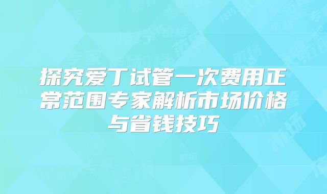 探究爱丁试管一次费用正常范围专家解析市场价格与省钱技巧