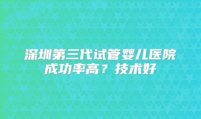 深圳第三代试管婴儿医院成功率高?技术好
