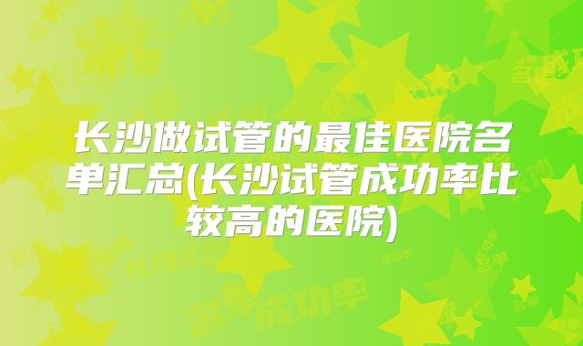长沙做试管的最佳医院名单汇总(长沙试管成功率比较高的医院)