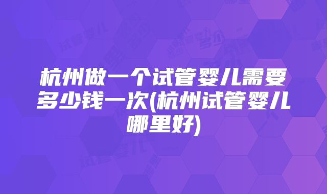 杭州做一个试管婴儿需要多少钱一次(杭州试管婴儿哪里好)