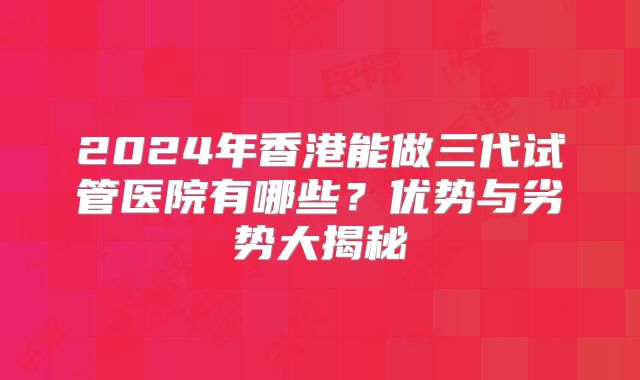2024年香港能做三代试管医院有哪些？优势与劣势大揭秘