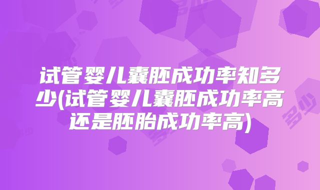 试管婴儿囊胚成功率知多少(试管婴儿囊胚成功率高还是胚胎成功率高)