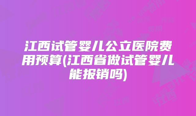 江西试管婴儿公立医院费用预算(江西省做试管婴儿能报销吗)