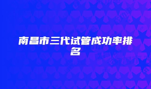 南昌市三代试管成功率排名