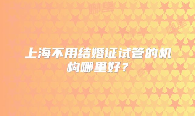 上海不用结婚证试管的机构哪里好？