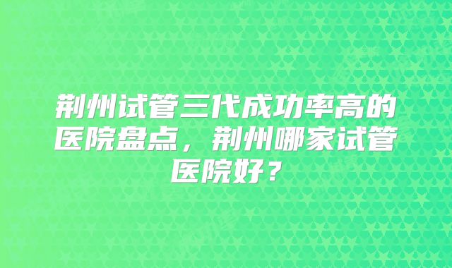 荆州试管三代成功率高的医院盘点，荆州哪家试管医院好？
