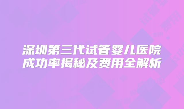 深圳第三代试管婴儿医院成功率揭秘及费用全解析
