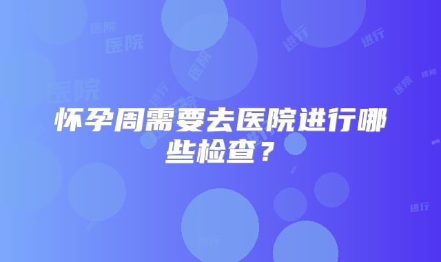 怀孕周需要去医院进行哪些检查?