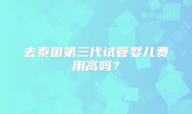 去泰国第三代试管婴儿费用高吗？