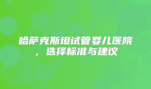 哈萨克斯坦试管婴儿医院，选择标准与建议