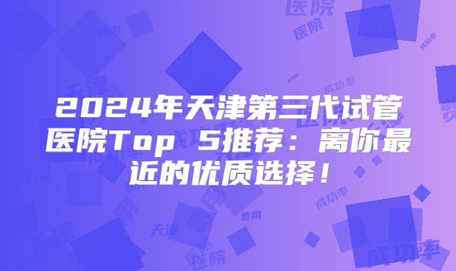 2024年天津第三代试管医院Top 5推荐:离你最近的优质选择!