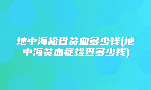 地中海检查贫血多少钱(地中海贫血症检查多少钱)