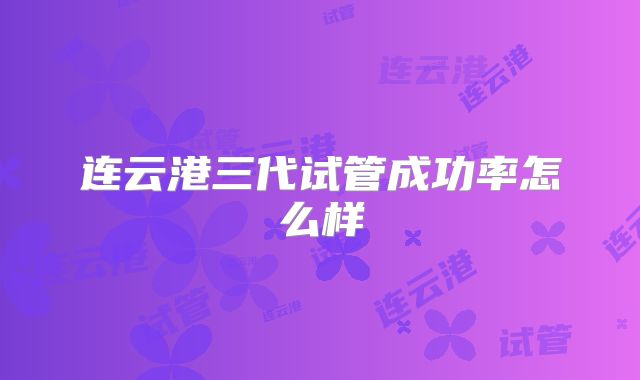 连云港三代试管成功率怎么样