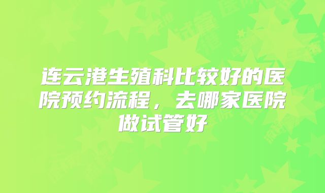 连云港生殖科比较好的医院预约流程，去哪家医院做试管好