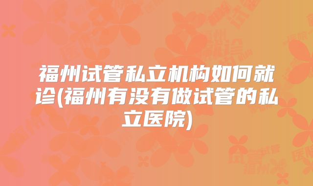 福州试管私立机构如何就诊(福州有没有做试管的私立医院)