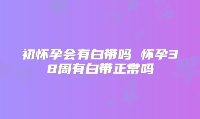 初怀孕会有白带吗 怀孕38周有白带正常吗