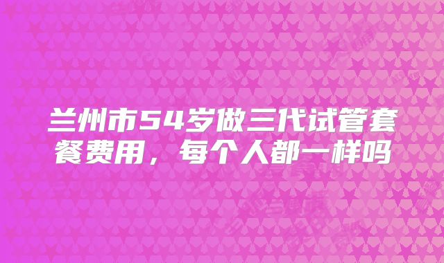 兰州市54岁做三代试管套餐费用，每个人都一样吗