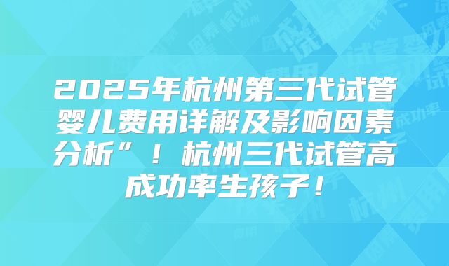 2025年杭州第三代试管婴儿费用详解及影响因素分析”！杭州三代试管高成功率生孩子！
