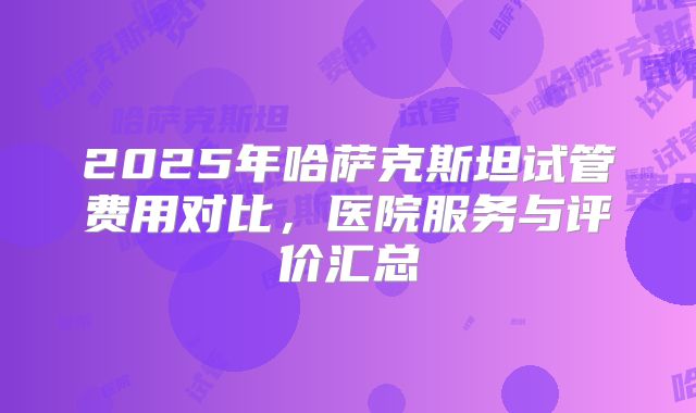 2025年哈萨克斯坦试管费用对比，医院服务与评价汇总