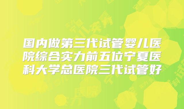 国内做第三代试管婴儿医院综合实力前五位宁夏医科大学总医院三代试管好
