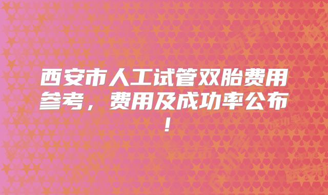西安市人工试管双胎费用参考，费用及成功率公布！