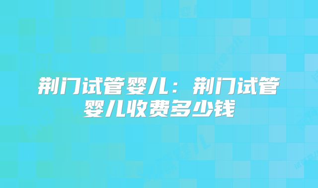 荆门试管婴儿:荆门试管婴儿收费多少钱