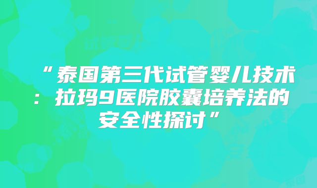 “泰国第三代试管婴儿技术:拉玛9医院胶囊培养法的安全性探讨”