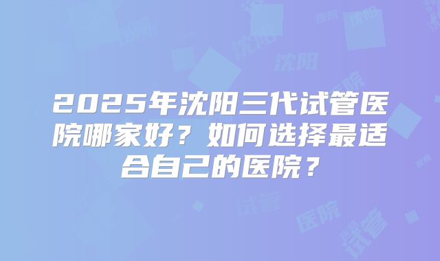 2025年沈阳三代试管医院哪家好?如何选择最适合自己的医院?