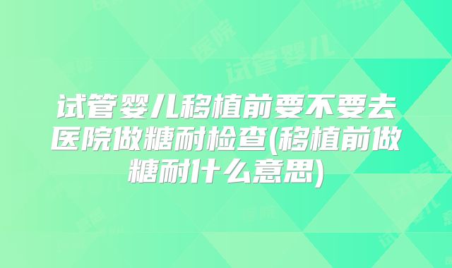 试管婴儿移植前要不要去医院做糖耐检查(移植前做糖耐什么意思)