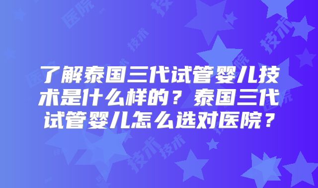 了解泰国三代试管婴儿技术是什么样的？泰国三代试管婴儿怎么选对医院？