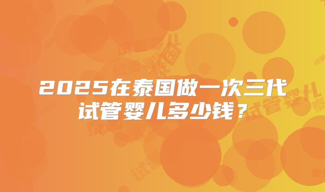 2025在泰国做一次三代试管婴儿多少钱？