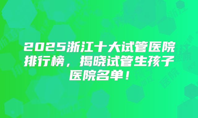 2025浙江十大试管医院排行榜,揭晓试管生孩子医院名单!