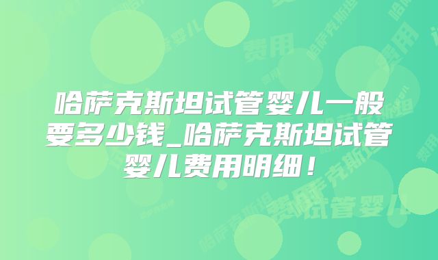 哈萨克斯坦试管婴儿一般要多少钱_哈萨克斯坦试管婴儿费用明细！