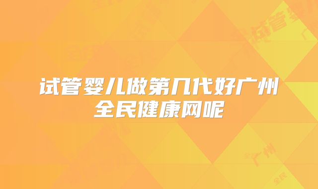 试管婴儿做第几代好广州全民健康网呢