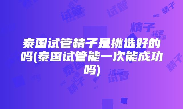 泰国试管精子是挑选好的吗(泰国试管能一次能成功吗)