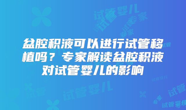 盆腔积液可以进行试管移植吗？专家解读盆腔积液对试管婴儿的影响