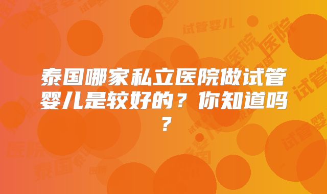 泰国哪家私立医院做试管婴儿是较好的？你知道吗？