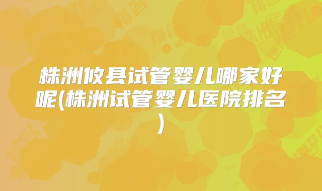 株洲攸县试管婴儿哪家好呢(株洲试管婴儿医院排名)