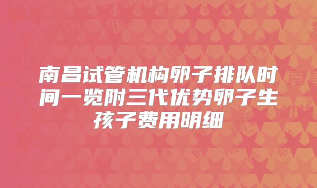 南昌试管机构卵子排队时间一览附三代优势卵子生孩子费用明细