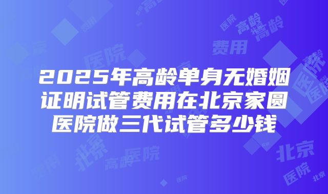 2025年高龄单身无婚姻证明试管费用在北京家圆医院做三代试管多少钱