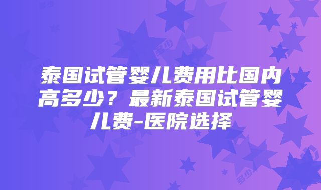 泰国试管婴儿费用比国内高多少?最新泰国试管婴儿费-医院选择