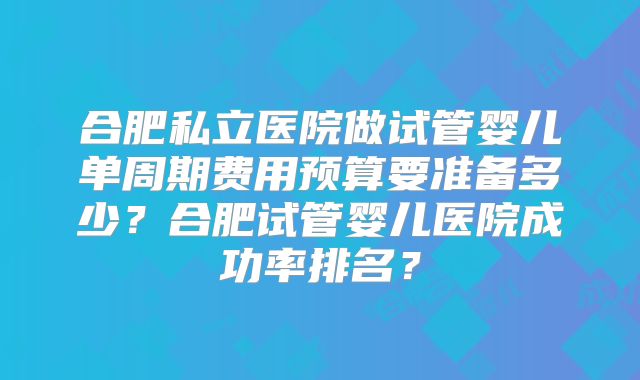 合肥私立医院做试管婴儿单周期费用预算要准备多少？合肥试管婴儿医院成功率排名？