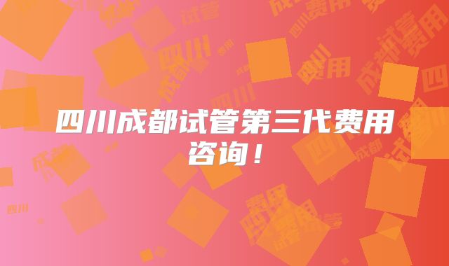 四川成都试管第三代费用咨询！