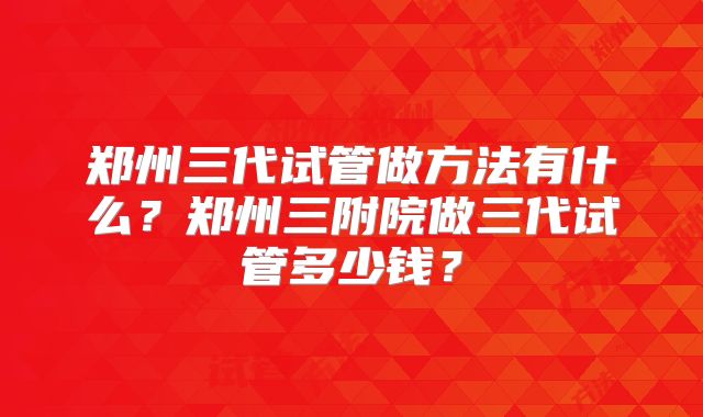 郑州三代试管做方法有什么？郑州三附院做三代试管多少钱？