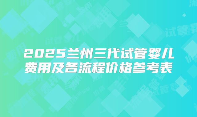 2025兰州三代试管婴儿费用及各流程价格参考表