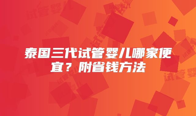 泰国三代试管婴儿哪家便宜？附省钱方法