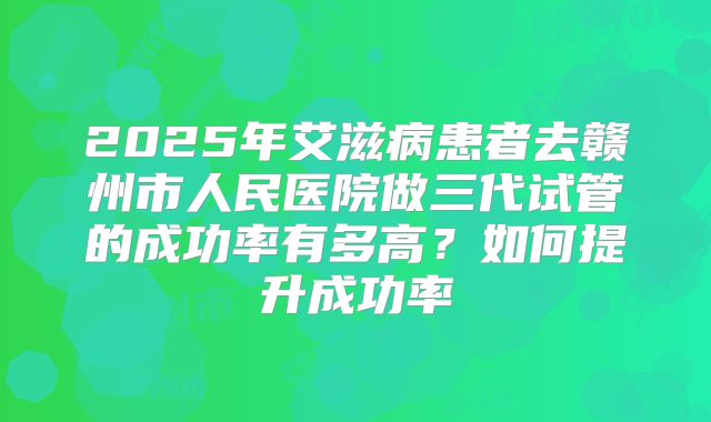 2025年艾滋病患者去赣州市人民医院做三代试管的成功率有多高?如何提升成功率