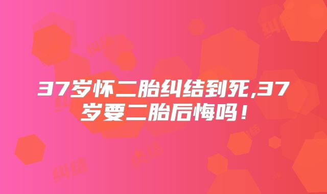 37岁怀二胎纠结到死,37岁要二胎后悔吗！