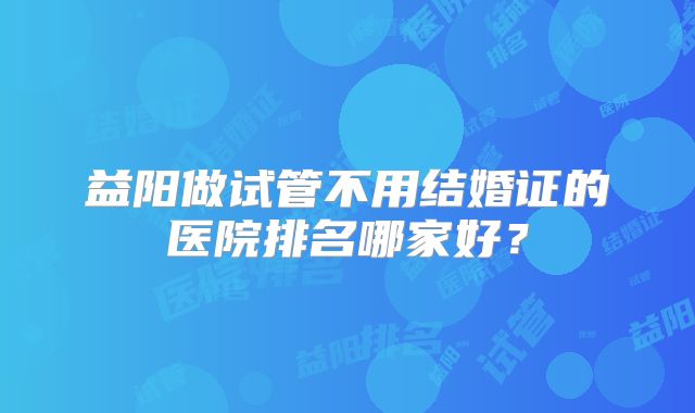 益阳做试管不用结婚证的医院排名哪家好？